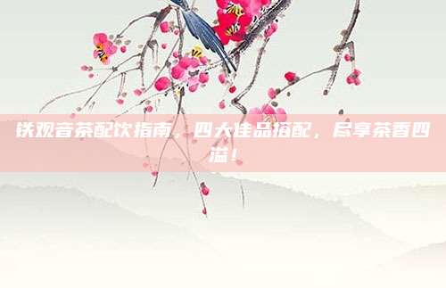铁观音茶配饮指南，四大佳品搭配，尽享茶香四溢！