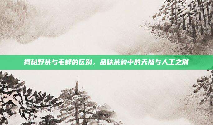 揭秘野茶与毛峰的区别，品味茶韵中的天然与人工之别