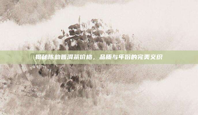 揭秘陈韵普洱茶价格，品质与年份的完美交织