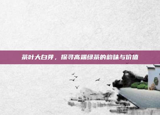 茶叶大白芽,探寻高端绿茶的韵味与价值