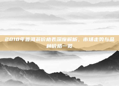 2018年普洱茶价格表深度解析，市场走势与品种价格一览