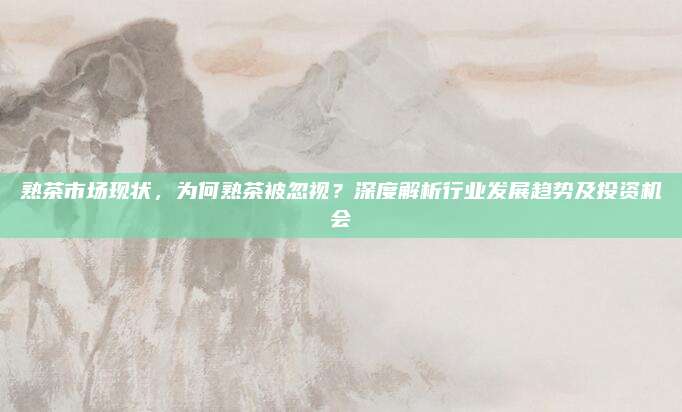熟茶市场现状，为何熟茶被忽视？深度解析行业发展趋势及投资机会