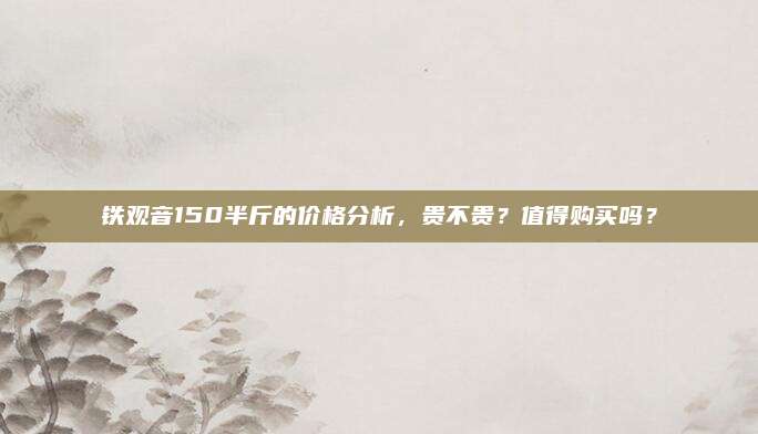 铁观音150半斤的价格分析，贵不贵？值得购买吗？