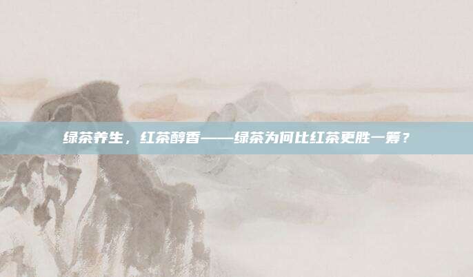 绿茶养生，红茶醇香——绿茶为何比红茶更胜一筹？