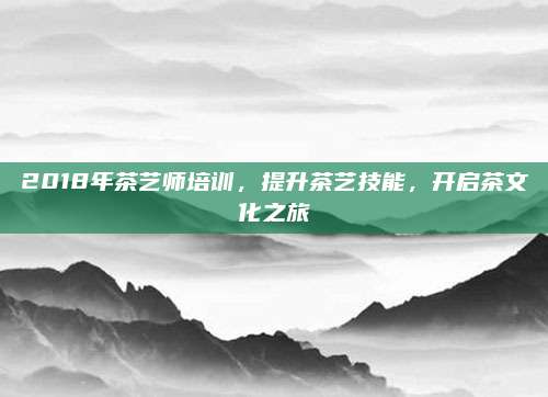 2018年茶艺师培训,提升茶艺技能,开启茶文化之旅