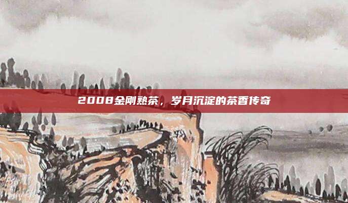 2008金刚熟茶,岁月沉淀的茶香传奇