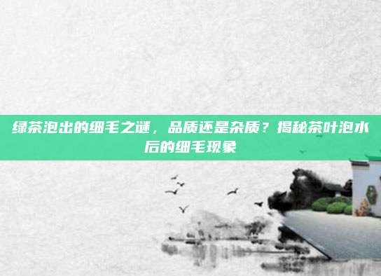 绿茶泡出的细毛之谜,品质还是杂质?揭秘茶叶泡水后的细毛现象