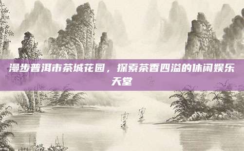 漫步普洱市茶城花园，探索茶香四溢的休闲娱乐天堂