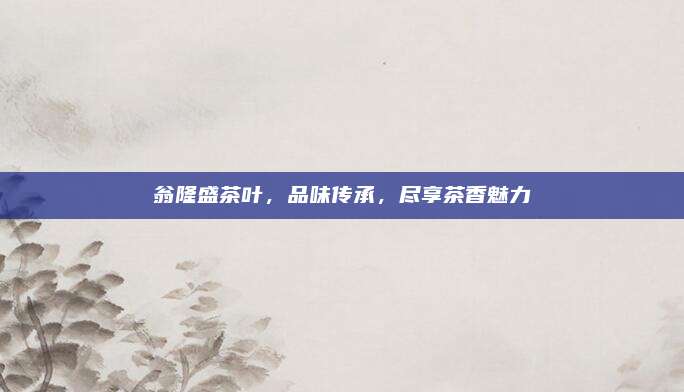 翁隆盛茶叶，品味传承，尽享茶香魅力