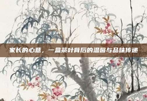 家长的心意，一盒茶叶背后的温馨与品味传递