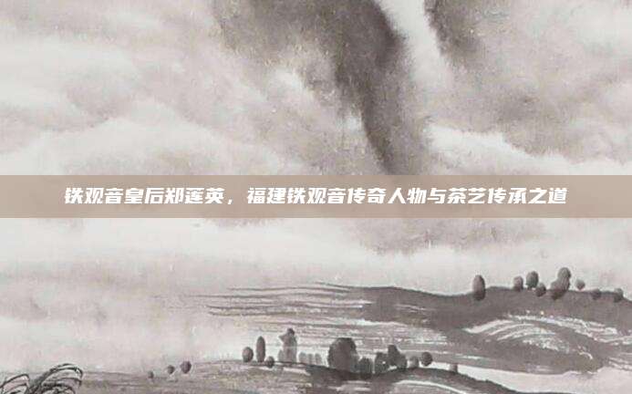 铁观音皇后郑莲英,福建铁观音传奇人物与茶艺传承之道