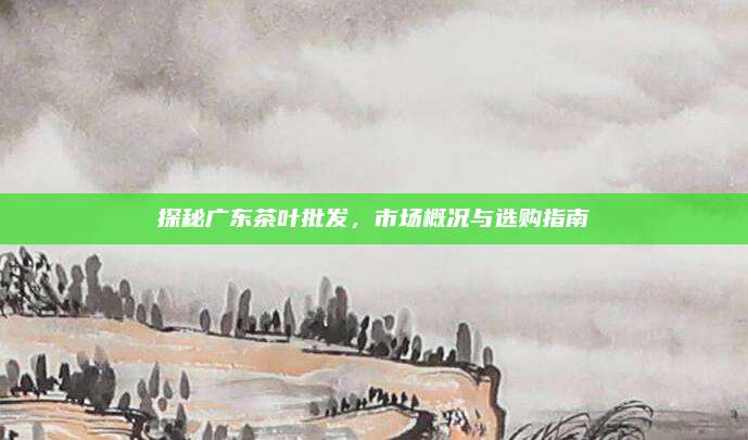 探秘广东茶叶批发，市场概况与选购指南