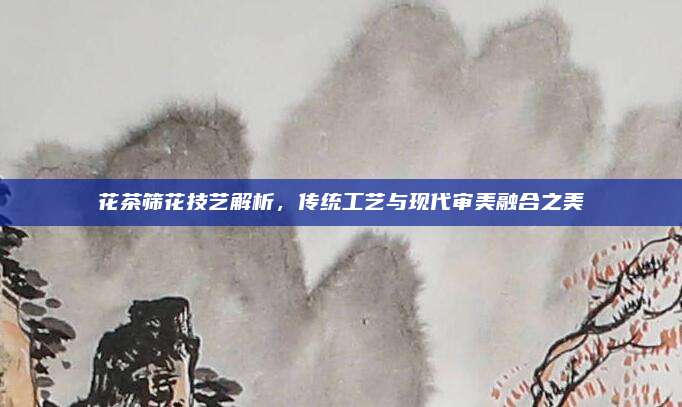 花茶筛花技艺解析,传统工艺与现代审美融合之美