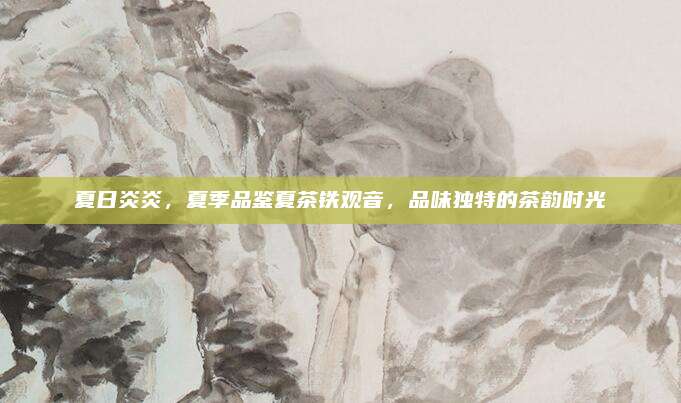 夏日炎炎,夏季品鉴夏茶铁观音,品味独特的茶韵时光