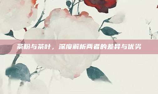 茶粉与茶叶,深度解析两者的差异与优劣