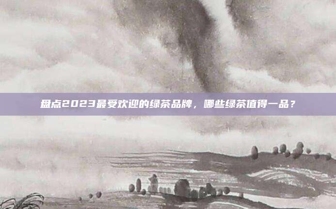 盘点2023最受欢迎的绿茶品牌，哪些绿茶值得一品？