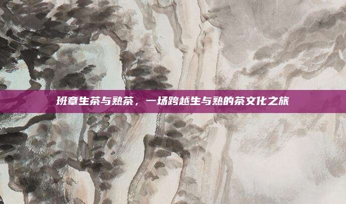 班章生茶与熟茶，一场跨越生与熟的茶文化之旅