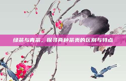 绿茶与青茶,探寻两种茶类的区别与特点