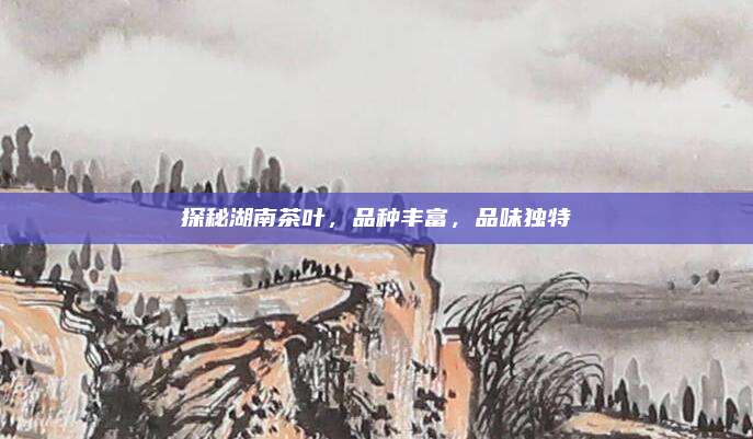 探秘湖南茶叶，品种丰富，品味独特