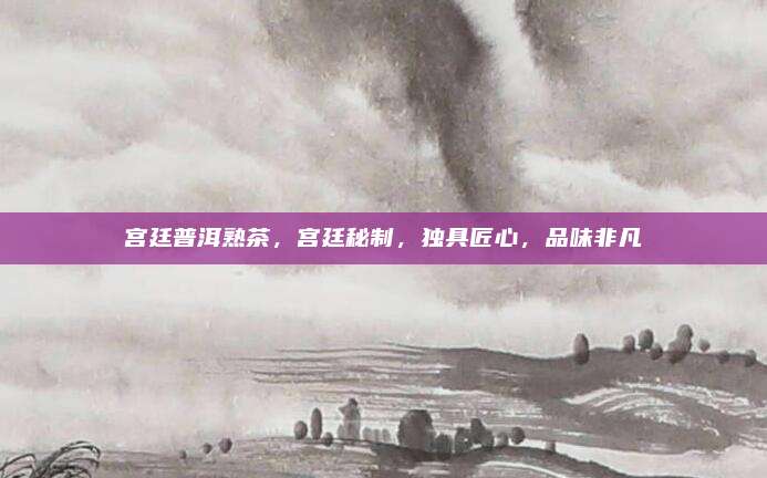 宫廷普洱熟茶,宫廷秘制,独具匠心,品味非凡