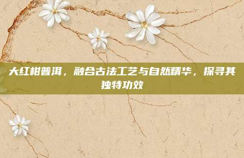 大红柑普洱,融合古法工艺与自然精华,探寻其独特功效