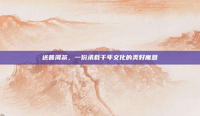 送普洱茶,一份承载千年文化的美好寓意