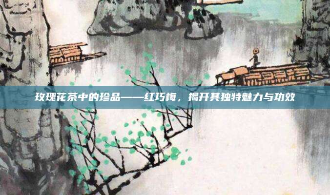 玫瑰花茶中的珍品——红巧梅，揭开其独特魅力与功效