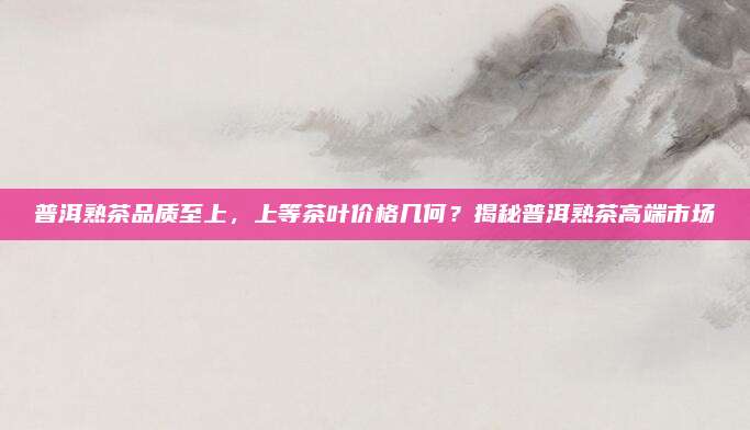 普洱熟茶品质至上,上等茶叶价格几何?揭秘普洱熟茶高端市场