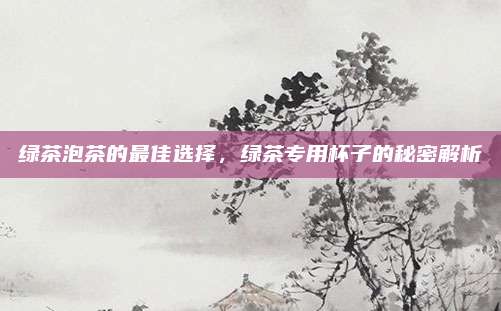绿茶泡茶的最佳选择,绿茶专用杯子的秘密解析