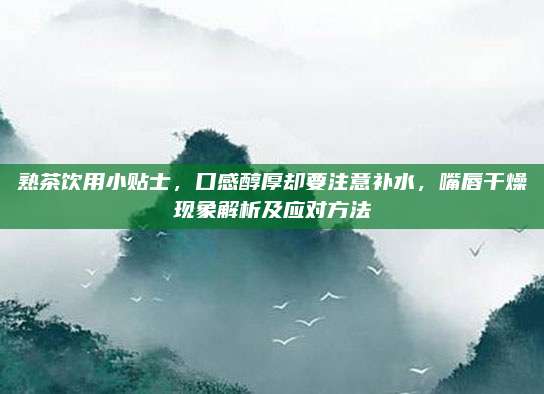 熟茶饮用小贴士,口感醇厚却要注意补水,嘴唇干燥现象解析及应对方法