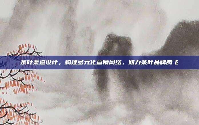 茶叶渠道设计,构建多元化营销网络,助力茶叶品牌腾飞
