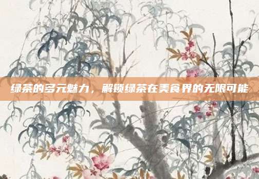 绿茶的多元魅力，解锁绿茶在美食界的无限可能
