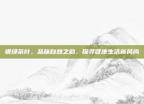 银绿茶叶,品味自然之韵,探寻健康生活新风尚