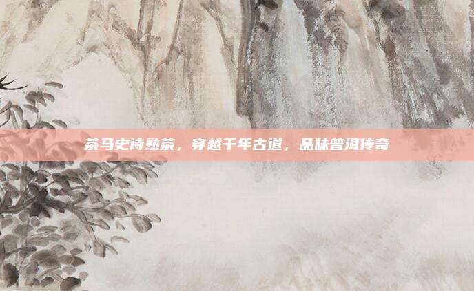 茶马史诗熟茶,穿越千年古道,品味普洱传奇