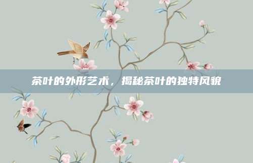 茶叶的外形艺术,揭秘茶叶的独特风貌