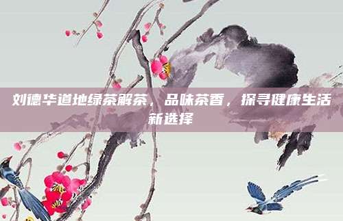 刘德华道地绿茶解茶,品味茶香,探寻健康生活新选择