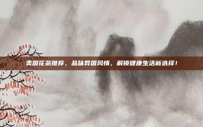 美国花茶推荐,品味异国风情,解锁健康生活新选择!