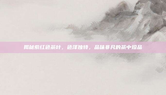 揭秘紫红色茶叶，色泽独特，品味非凡的茶中珍品