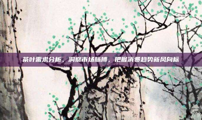 茶叶需求分析,洞察市场脉搏,把握消费趋势新风向标
