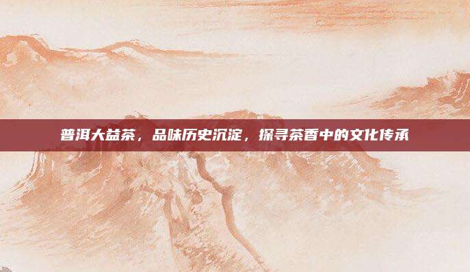 普洱大益茶，品味历史沉淀，探寻茶香中的文化传承