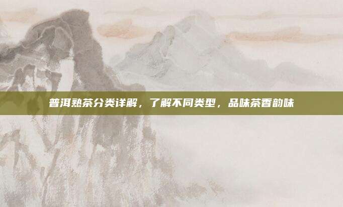 普洱熟茶分类详解，了解不同类型，品味茶香韵味