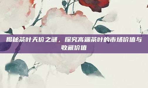 揭秘茶叶天价之谜,探究高端茶叶的市场价值与收藏价值