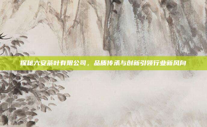 探秘六安茶叶有限公司，品质传承与创新引领行业新风向