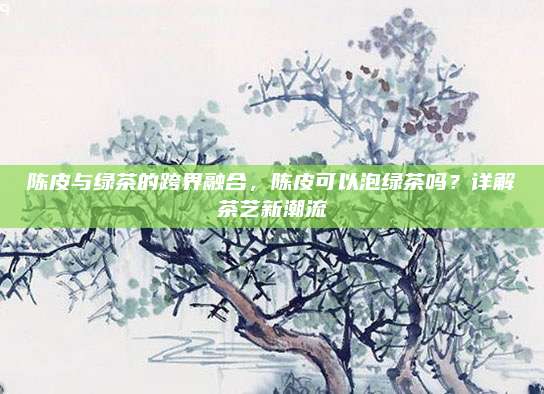 陈皮与绿茶的跨界融合，陈皮可以泡绿茶吗？详解茶艺新潮流