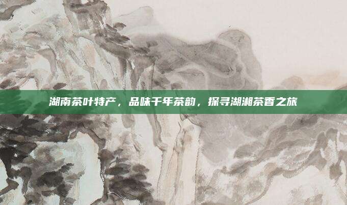 湖南茶叶特产，品味千年茶韵，探寻湖湘茶香之旅