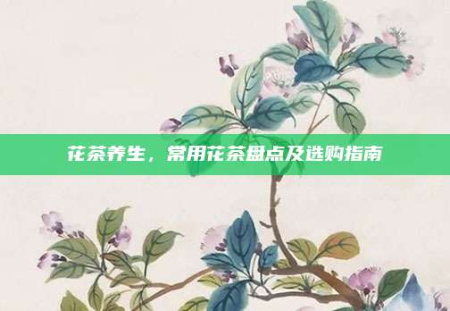花茶养生，常用花茶盘点及选购指南