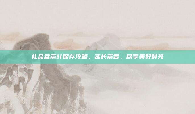 礼品盒茶叶保存攻略,延长茶香,尽享美好时光