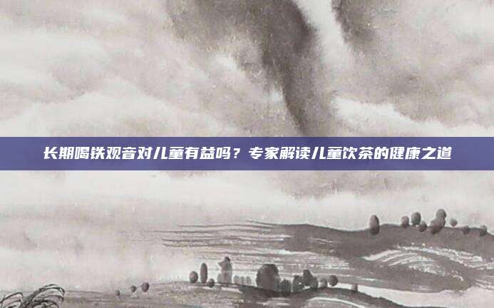 长期喝铁观音对儿童有益吗?专家解读儿童饮茶的健康之道