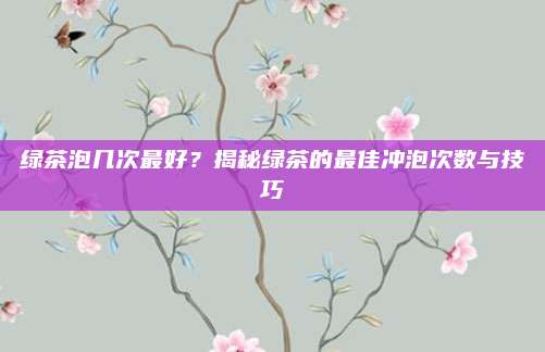 绿茶泡几次最好？揭秘绿茶的最佳冲泡次数与技巧