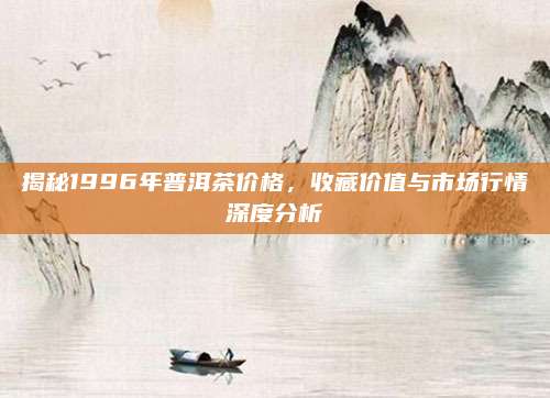 揭秘1996年普洱茶价格,收藏价值与市场行情深度分析